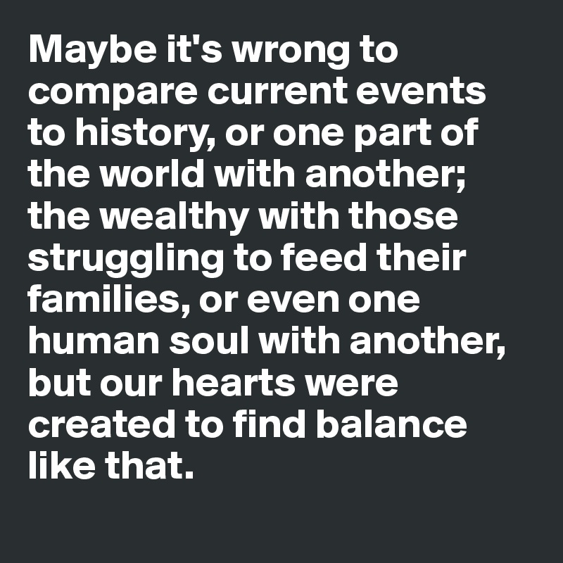 Maybe it's wrong to compare current events 
to history, or one part of the world with another; the wealthy with those struggling to feed their families, or even one human soul with another, but our hearts were created to find balance like that. 
