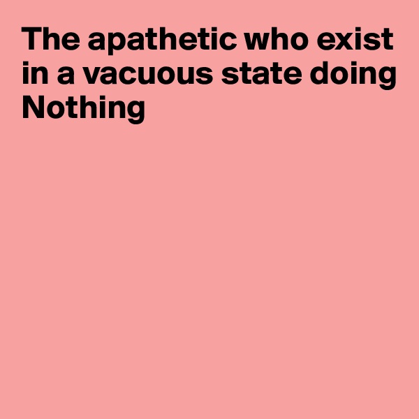 The apathetic who exist in a vacuous state doing Nothing







