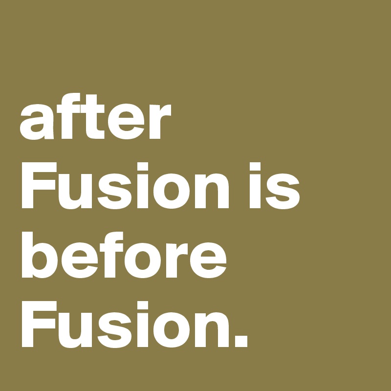 
after Fusion is before Fusion.