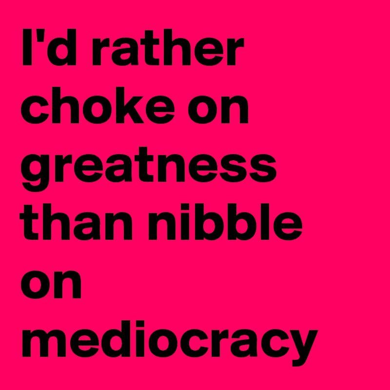 I'd rather choke on greatness than nibble on mediocracy