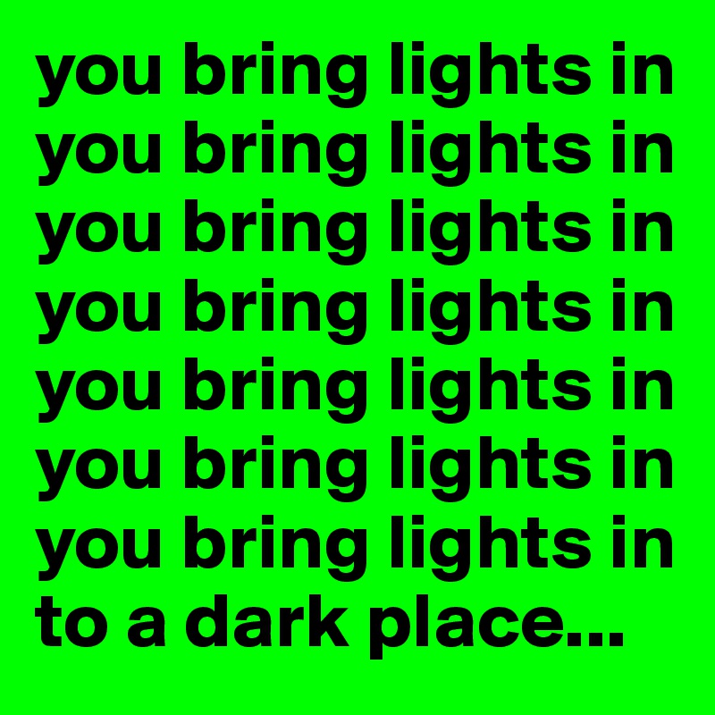 you bring lights in
you bring lights in you bring lights in you bring lights in you bring lights in
you bring lights in
you bring lights in
to a dark place...