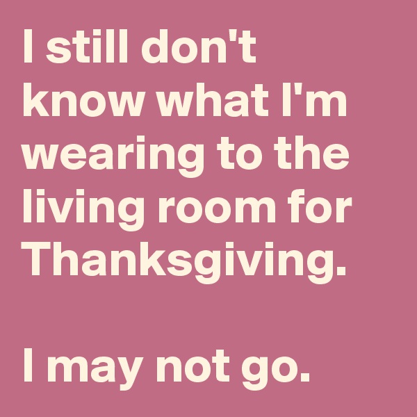 I still don't know what I'm wearing to the living room for Thanksgiving.

I may not go.