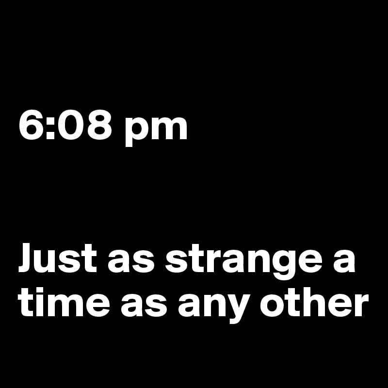 

6:08 pm


Just as strange a time as any other