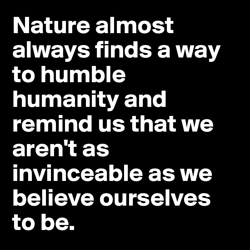 Nature almost always finds a way to humble humanity and remind us that we aren't as invinceable as we believe ourselves to be.