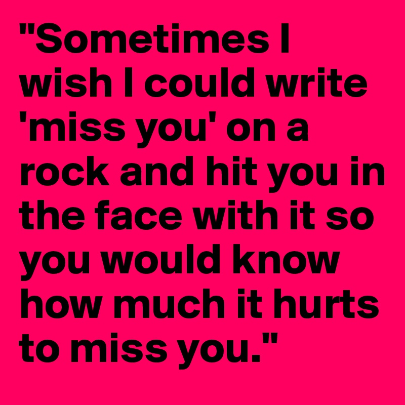 "Sometimes I wish I could write 'miss you' on a rock and hit you in the face with it so you would know how much it hurts to miss you."