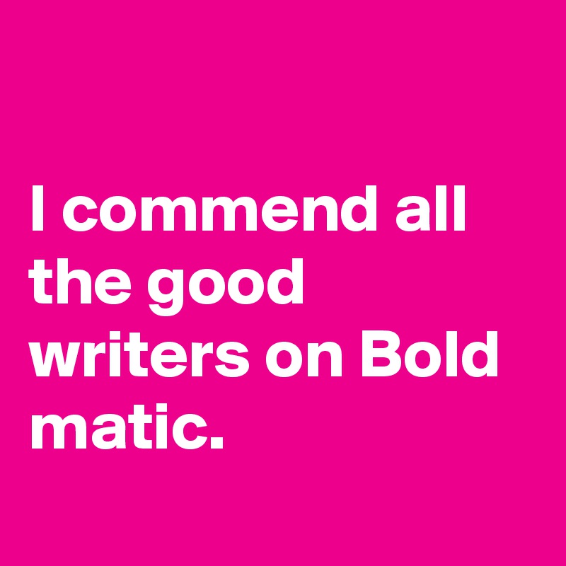 

I commend all the good writers on Bold matic.
