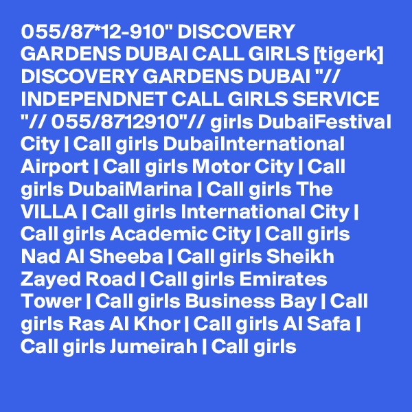 055/87*12-910" DISCOVERY GARDENS DUBAI CALL GIRLS [tigerk] DISCOVERY GARDENS DUBAI "// INDEPENDNET CALL GIRLS SERVICE "// 055/8712910"// girls DubaiFestival City | Call girls DubaiInternational Airport | Call girls Motor City | Call girls DubaiMarina | Call girls The VILLA | Call girls International City | Call girls Academic City | Call girls Nad Al Sheeba | Call girls Sheikh Zayed Road | Call girls Emirates Tower | Call girls Business Bay | Call girls Ras Al Khor | Call girls Al Safa | Call girls Jumeirah | Call girls 