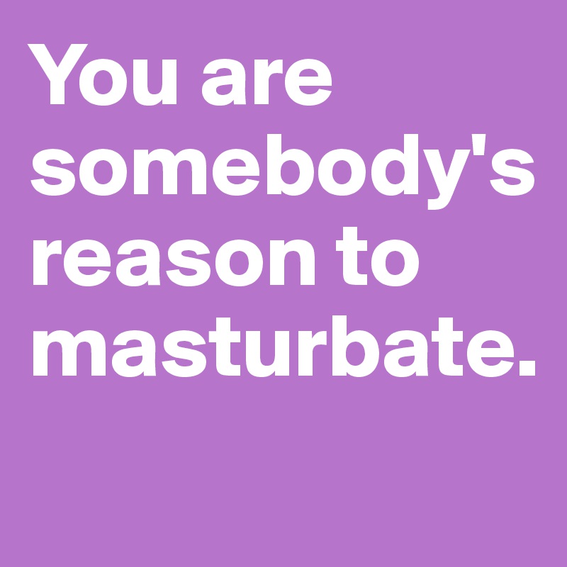 You are somebody's reason to masturbate.
