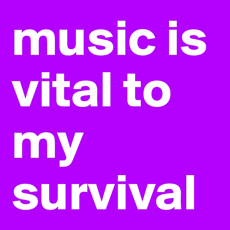 music is vital to my survival