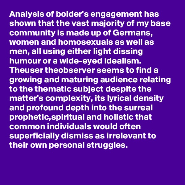 Analysis of bolder's engagement has shown that the vast majority of my base community is made up of Germans, women and homosexuals as well as men, all using either light dissing humour or a wide-eyed idealism.
Theuser theobserver seems to find a growing and maturing audience relating to the thematic subject despite the matter's complexity, its lyrical density and profound depth into the surreal prophetic,spiritual and holistic that common individuals would often superficially dismiss as irrelevant to their own personal struggles.

