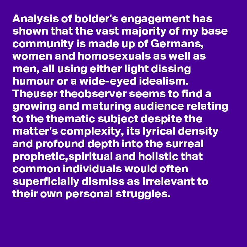 Analysis of bolder's engagement has shown that the vast majority of my base community is made up of Germans, women and homosexuals as well as men, all using either light dissing humour or a wide-eyed idealism.
Theuser theobserver seems to find a growing and maturing audience relating to the thematic subject despite the matter's complexity, its lyrical density and profound depth into the surreal prophetic,spiritual and holistic that common individuals would often superficially dismiss as irrelevant to their own personal struggles.
