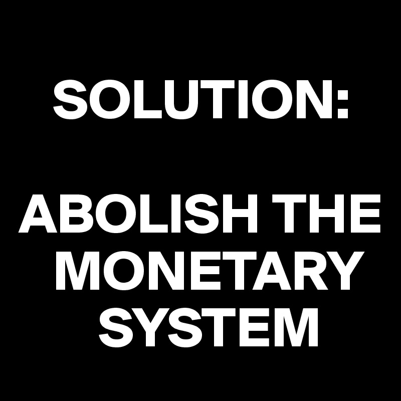 
   SOLUTION: 

ABOLISH THE 
   MONETARY 
       SYSTEM