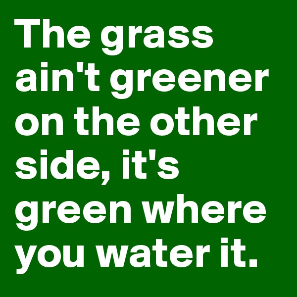 The grass ain't greener on the other side, it's green where you water it.