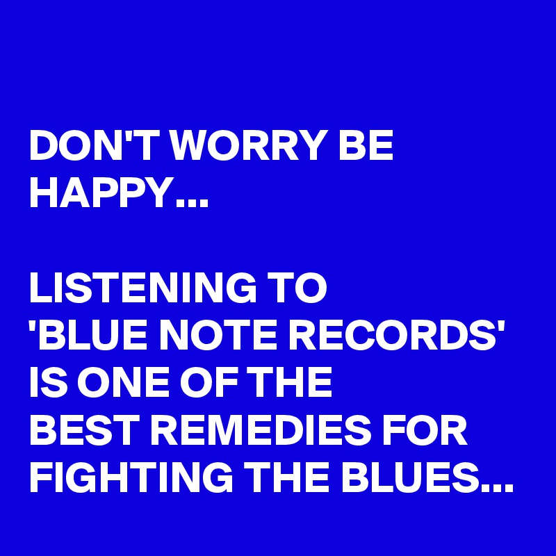  

DON'T WORRY BE HAPPY...

LISTENING TO 
'BLUE NOTE RECORDS' 
IS ONE OF THE 
BEST REMEDIES FOR FIGHTING THE BLUES...