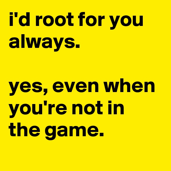 i'd root for you always. 

yes, even when you're not in the game.