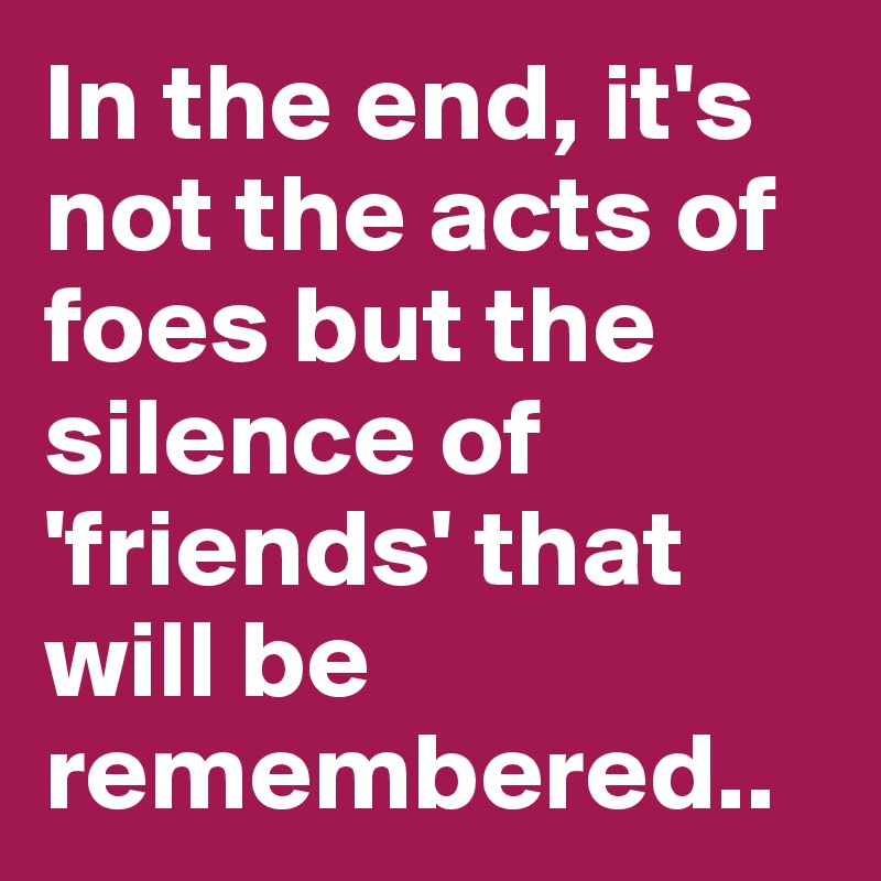 In the end, it's not the acts of foes but the silence of 'friends' that will be remembered..