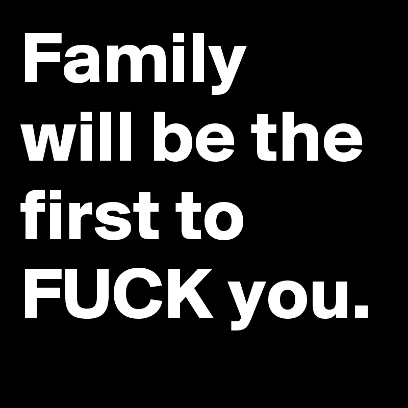 Family will be the first to FUCK you.