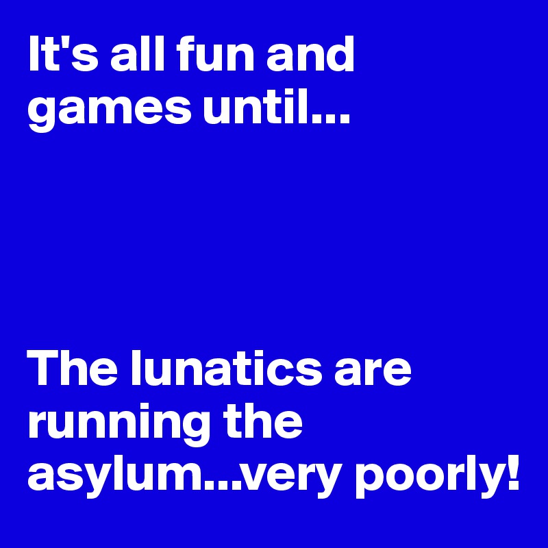 It's all fun and games until...




The lunatics are running the asylum...very poorly!