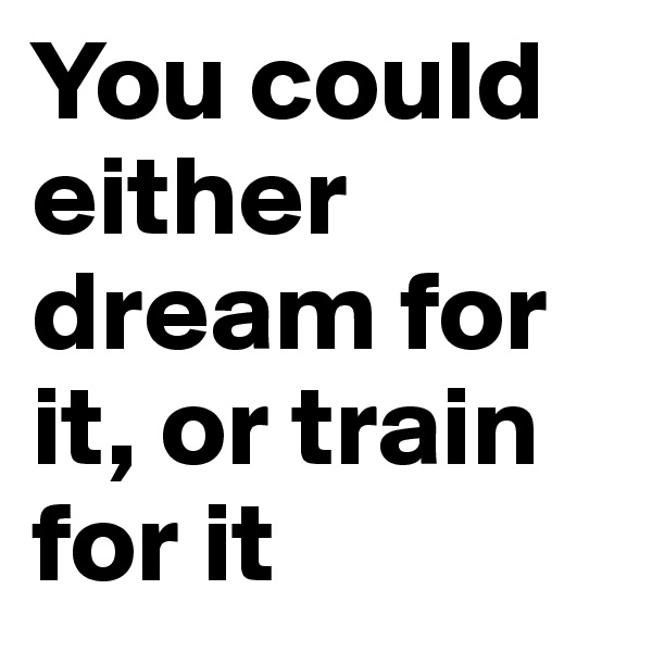 You could either dream for it, or train for it