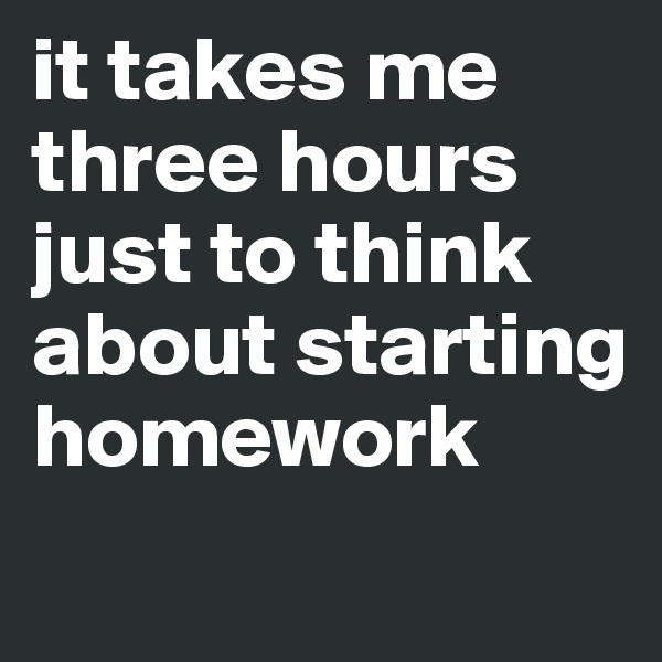 it takes me three hours just to think about starting homework
