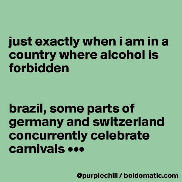 

just exactly when i am in a country where alcohol is forbidden


brazil, some parts of germany and switzerland concurrently celebrate carnivals •••
