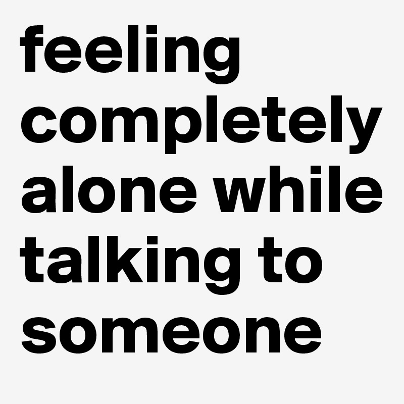 feeling completely alone while talking to someone 