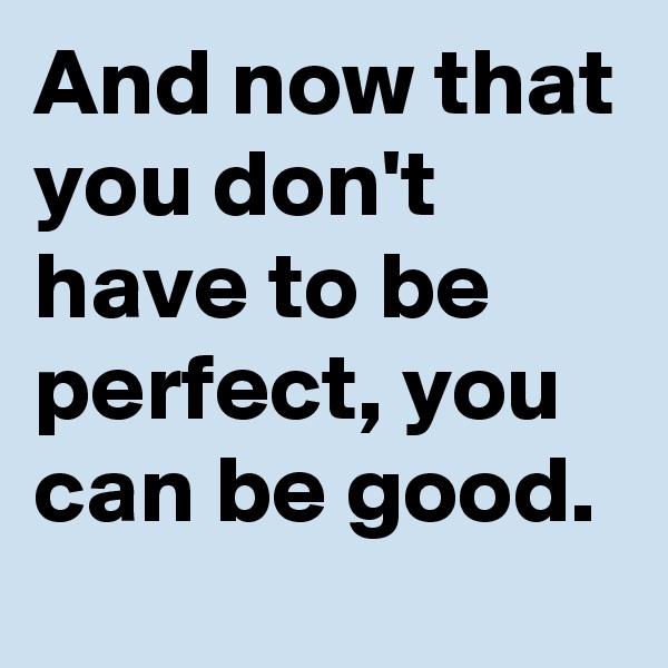 And now that you don't have to be perfect, you can be good. 