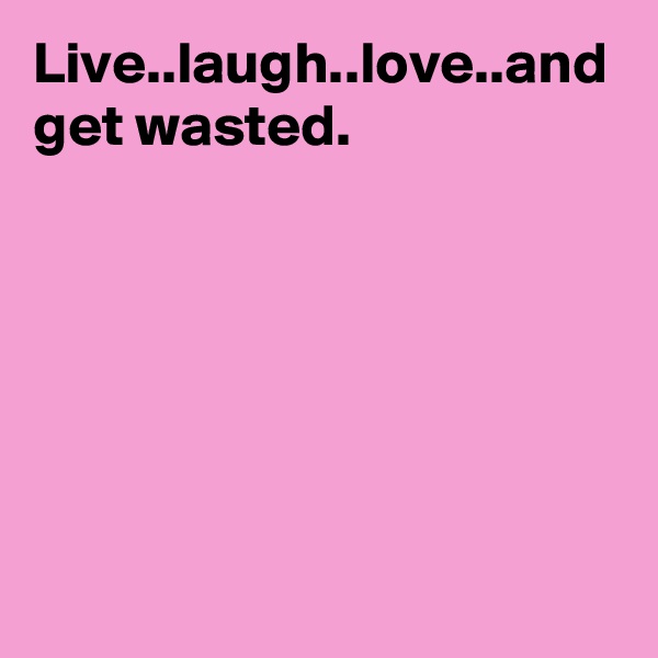 Live..laugh..love..and get wasted.
