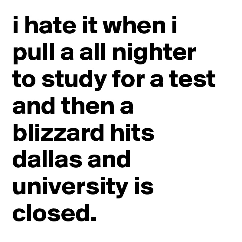 i hate it when i pull a all nighter to study for a test and then a blizzard hits dallas and university is closed.