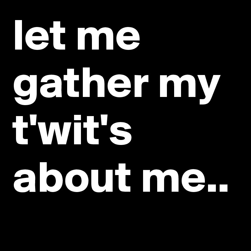 let me gather my t'wit's about me..