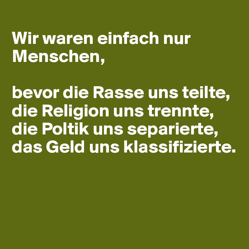 
Wir waren einfach nur Menschen, 

bevor die Rasse uns teilte, 
die Religion uns trennte, 
die Poltik uns separierte,
das Geld uns klassifizierte.



