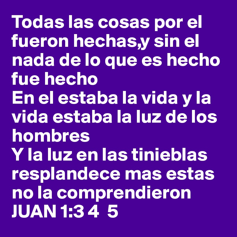 Todas las cosas por el fueron hechas,y sin el nada de lo que es hecho fue hecho 
En el estaba la vida y la vida estaba la luz de los hombres
Y la luz en las tinieblas resplandece mas estas no la comprendieron JUAN 1:3 4  5
