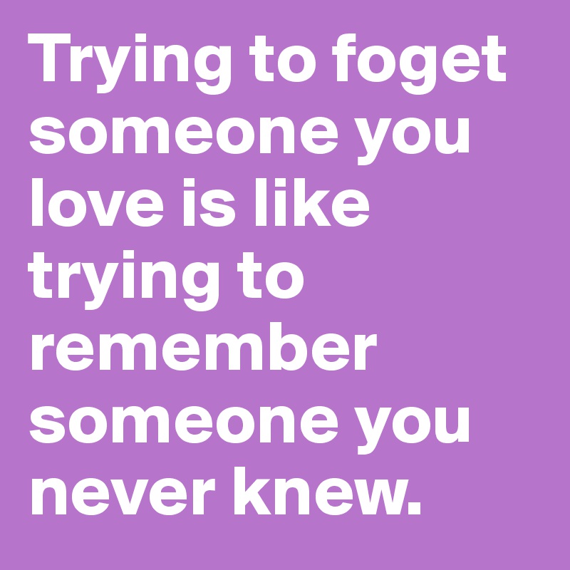 Trying to foget someone you love is like trying to remember someone you never knew. 