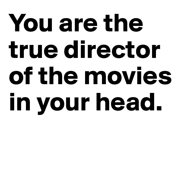 You are the true director of the movies 
in your head.

