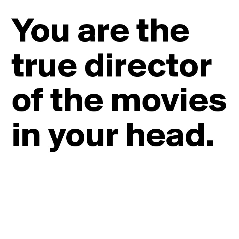You are the true director of the movies 
in your head.

