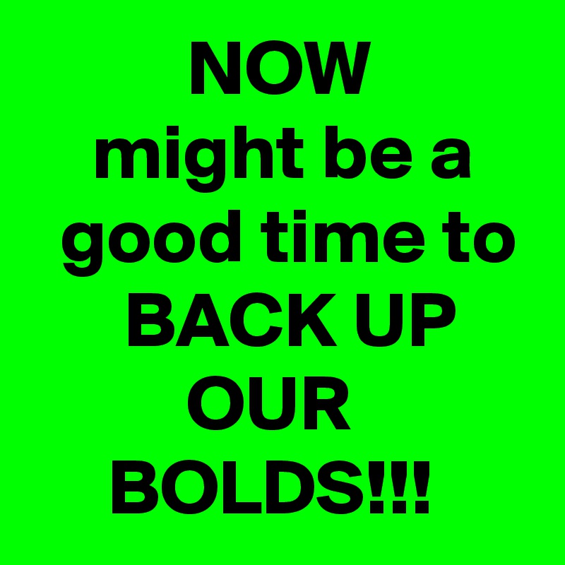           NOW              might be a     good time to       BACK UP               OUR                BOLDS!!! 
