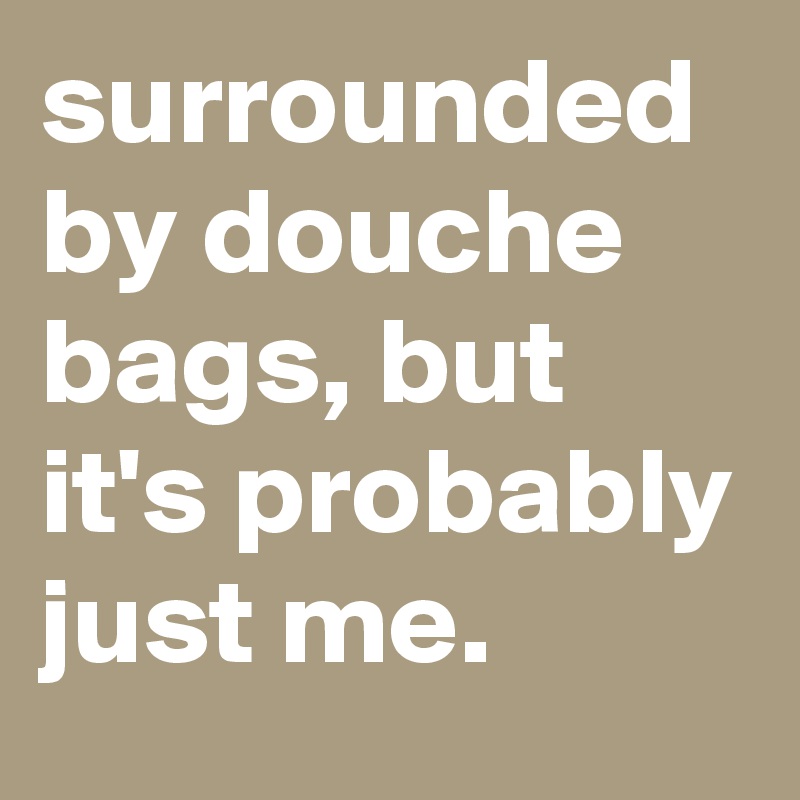 surrounded by douche bags, but it's probably just me. 
