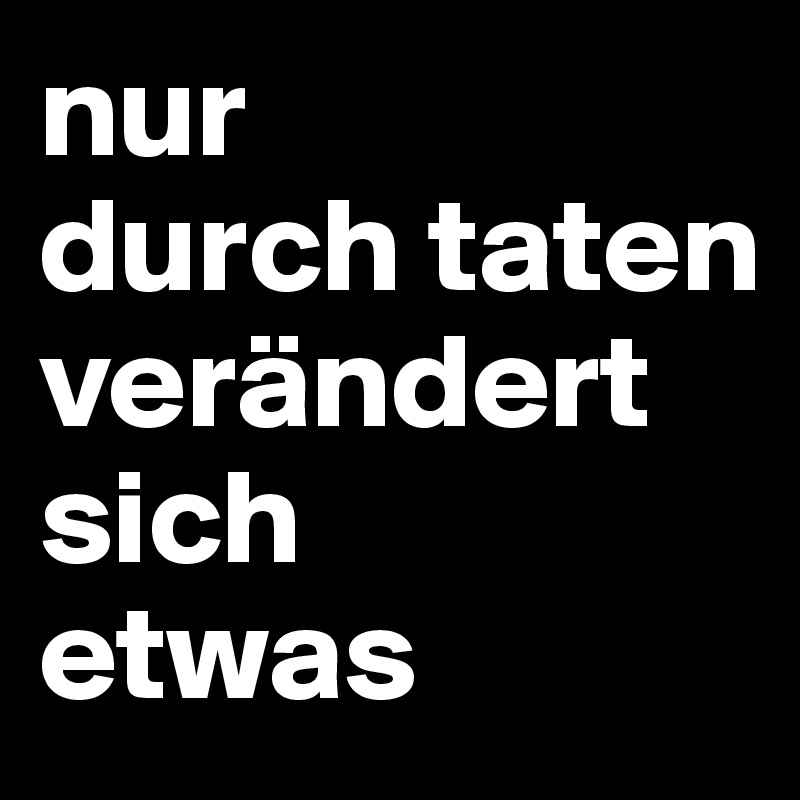nur
durch taten verändert sich
etwas