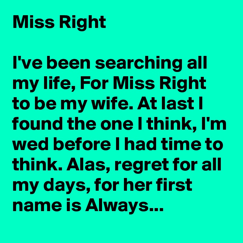 Miss Right

I've been searching all my life, For Miss Right to be my wife. At last I found the one I think, I'm wed before I had time to think. Alas, regret for all my days, for her first name is Always...