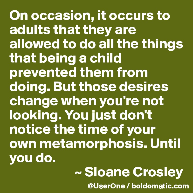 On occasion, it occurs to adults that they are allowed to do all the things that being a child prevented them from doing. But those desires change when you're not looking. You just don't notice the time of your own metamorphosis. Until you do.
                       ~ Sloane Crosley