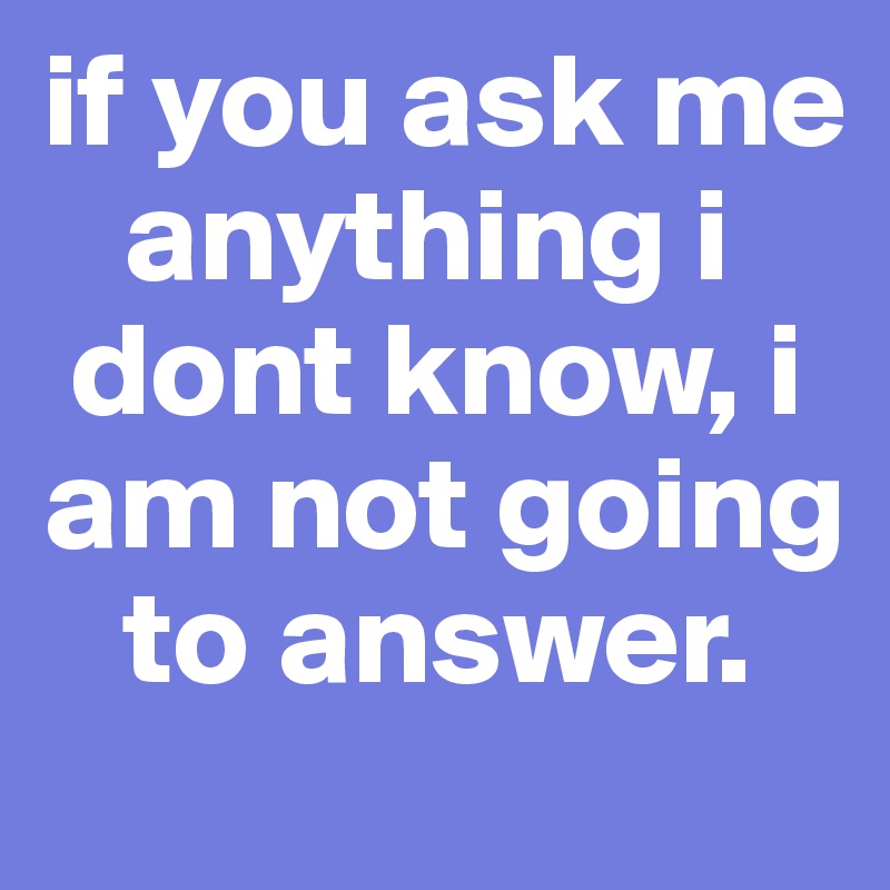 if you ask me 
   anything i 
 dont know, i am not going    
   to answer.