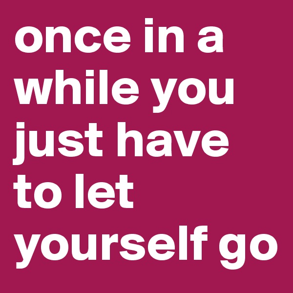once in a while you just have to let yourself go