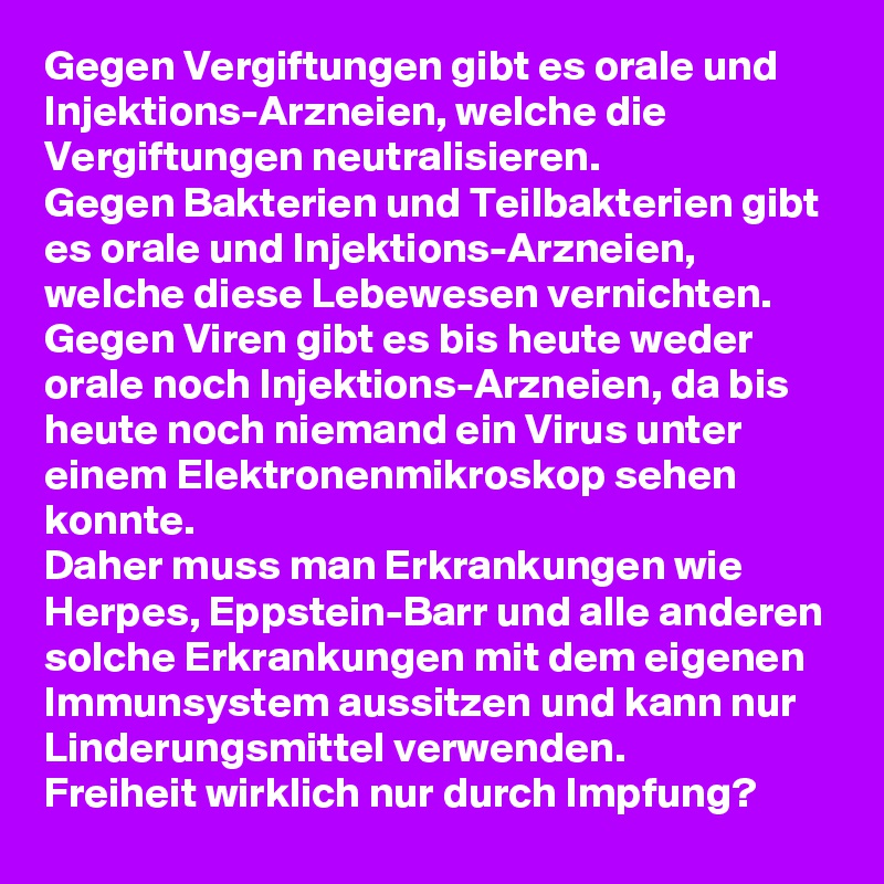 Gegen Vergiftungen gibt es orale und Injektions-Arzneien, welche die Vergiftungen neutralisieren.
Gegen Bakterien und Teilbakterien gibt es orale und Injektions-Arzneien, welche diese Lebewesen vernichten.
Gegen Viren gibt es bis heute weder orale noch Injektions-Arzneien, da bis heute noch niemand ein Virus unter einem Elektronenmikroskop sehen konnte.
Daher muss man Erkrankungen wie Herpes, Eppstein-Barr und alle anderen solche Erkrankungen mit dem eigenen Immunsystem aussitzen und kann nur Linderungsmittel verwenden. 
Freiheit wirklich nur durch Impfung? 