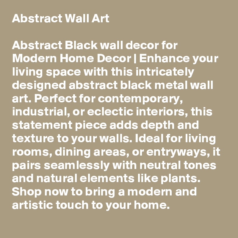 Abstract Wall Art

Abstract Black wall decor for Modern Home Decor | Enhance your living space with this intricately designed abstract black metal wall art. Perfect for contemporary, industrial, or eclectic interiors, this statement piece adds depth and texture to your walls. Ideal for living rooms, dining areas, or entryways, it pairs seamlessly with neutral tones and natural elements like plants. Shop now to bring a modern and artistic touch to your home.