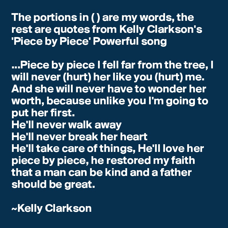 The portions in ( ) are my words, the rest are quotes from Kelly Clarkson's 'Piece by Piece' Powerful song

...Piece by piece I fell far from the tree, I will never (hurt) her like you (hurt) me. And she will never have to wonder her worth, because unlike you I'm going to put her first.
He'll never walk away
He'll never break her heart
He'll take care of things, He'll love her
piece by piece, he restored my faith
that a man can be kind and a father should be great.

~Kelly Clarkson
