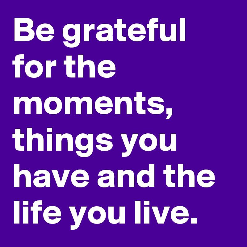 Be grateful for the moments,  things you have and the life you live. 