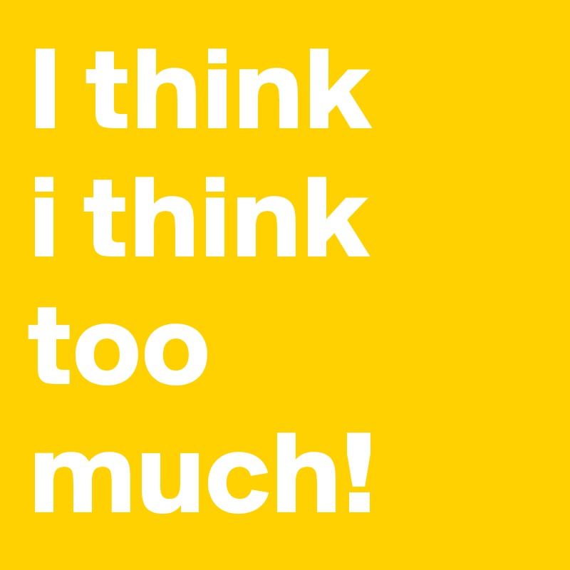I think
i think
too much!