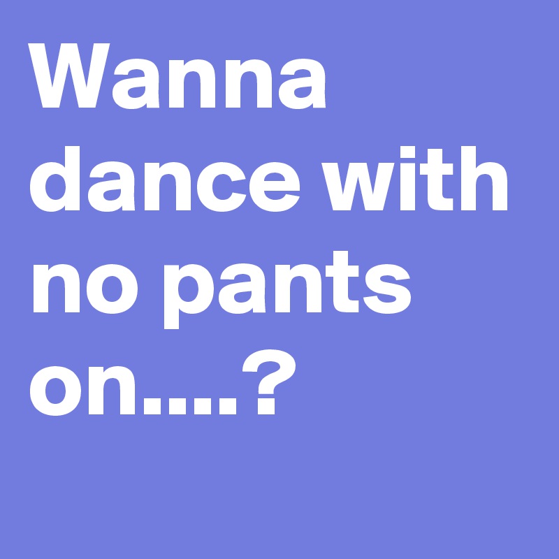 Wanna dance with no pants on....?