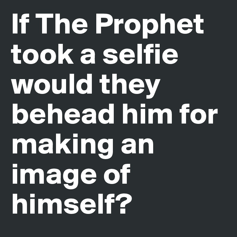 If The Prophet took a selfie would they behead him for making an image of himself? 