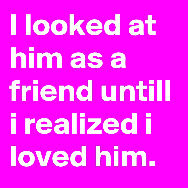 I looked at him as a friend untill i realized i loved him.